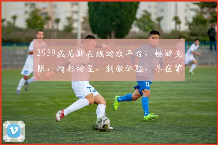 2939威尼斯在线游戏平台，畅游无限，精彩纷呈，刺激体验，尽在掌握，三重福利，等你来战