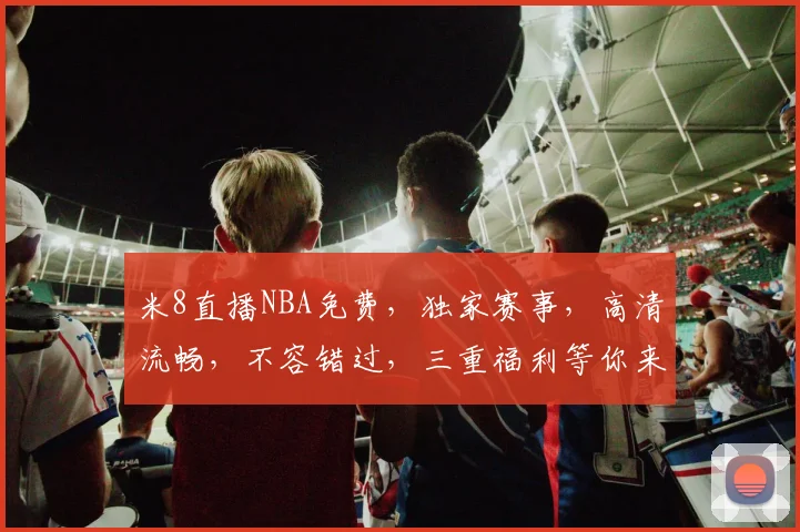 米8直播NBA免费，独家赛事，高清流畅，不容错过，三重福利等你来享