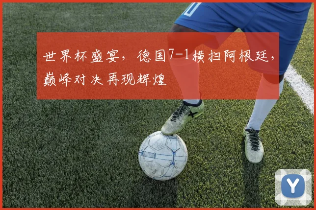 世界杯盛宴，德国7-1横扫阿根廷，巅峰对决再现辉煌