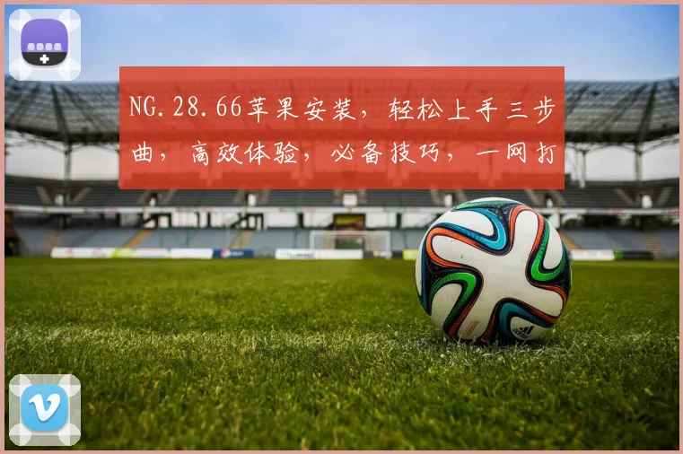 NG.28.66苹果安装，轻松上手三步曲，高效体验，必备技巧，一网打尽