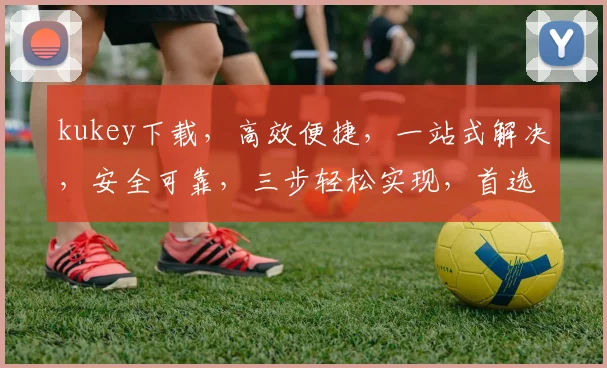 kukey下载，高效便捷，一站式解决，安全可靠，三步轻松实现，首选体验之选，